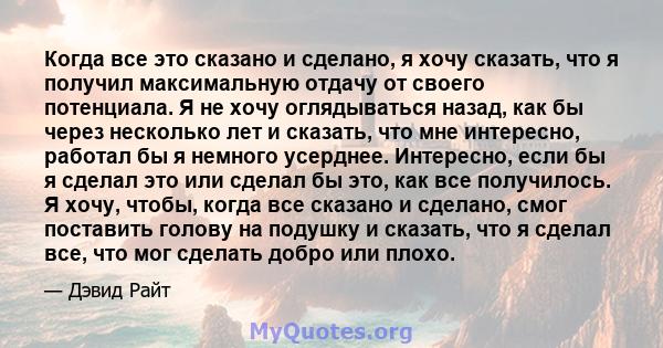 Когда все это сказано и сделано, я хочу сказать, что я получил максимальную отдачу от своего потенциала. Я не хочу оглядываться назад, как бы через несколько лет и сказать, что мне интересно, работал бы я немного