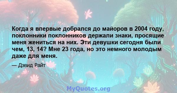 Когда я впервые добрался до майоров в 2004 году, поклонники поклонников держали знаки, просящие меня жениться на них. Эти девушки сегодня были чем, 13, 14? Мне 23 года, но это немного молодым даже для меня.