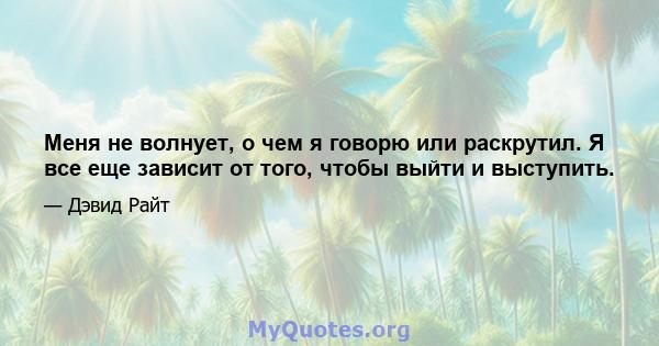 Меня не волнует, о чем я говорю или раскрутил. Я все еще зависит от того, чтобы выйти и выступить.