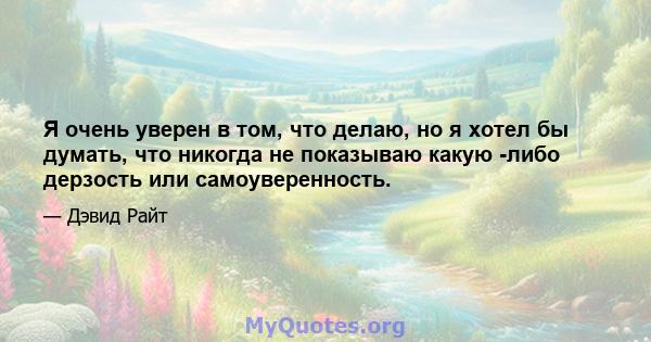 Я очень уверен в том, что делаю, но я хотел бы думать, что никогда не показываю какую -либо дерзость или самоуверенность.