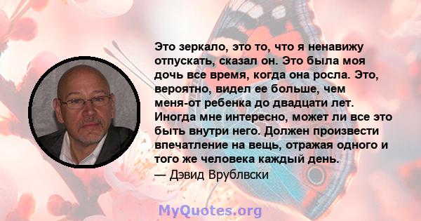 Это зеркало, это то, что я ненавижу отпускать, сказал он. Это была моя дочь все время, когда она росла. Это, вероятно, видел ее больше, чем меня-от ребенка до двадцати лет. Иногда мне интересно, может ли все это быть