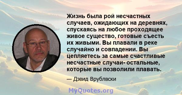 Жизнь была рой несчастных случаев, ожидающих на деревнях, спускаясь на любое проходящее живое существо, готовые съесть их живыми. Вы плавали в реке случайно и совпадении. Вы цепляетесь за самые счастливые несчастные