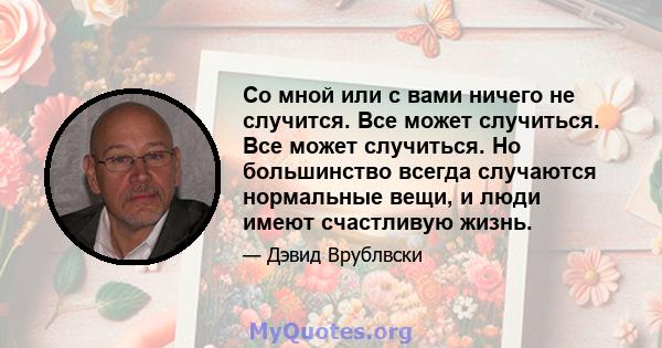 Со мной или с вами ничего не случится. Все может случиться. Все может случиться. Но большинство всегда случаются нормальные вещи, и люди имеют счастливую жизнь.