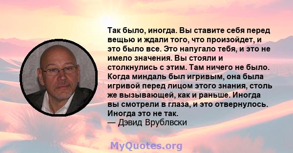 Так было, иногда. Вы ставите себя перед вещью и ждали того, что произойдет, и это было все. Это напугало тебя, и это не имело значения. Вы стояли и столкнулись с этим. Там ничего не было. Когда миндаль был игривым, она