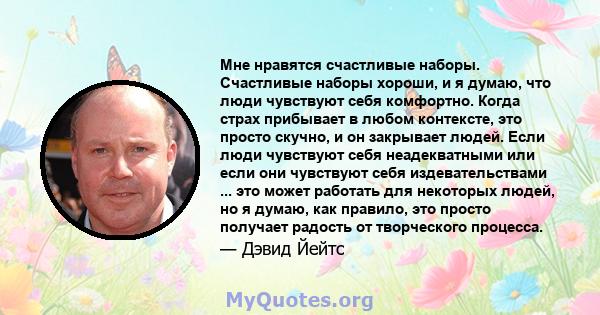 Мне нравятся счастливые наборы. Счастливые наборы хороши, и я думаю, что люди чувствуют себя комфортно. Когда страх прибывает в любом контексте, это просто скучно, и он закрывает людей. Если люди чувствуют себя