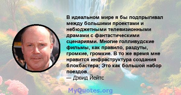 В идеальном мире я бы подпрыгивал между большими проектами и небюджетными телевизионными драмами с фантастическими сценариями. Многие голливудские фильмы, как правило, раздуты, громкие, громкие. В то же время мне