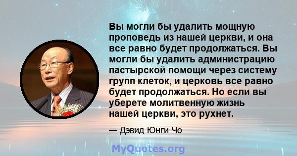 Вы могли бы удалить мощную проповедь из нашей церкви, и она все равно будет продолжаться. Вы могли бы удалить администрацию пастырской помощи через систему групп клеток, и церковь все равно будет продолжаться. Но если