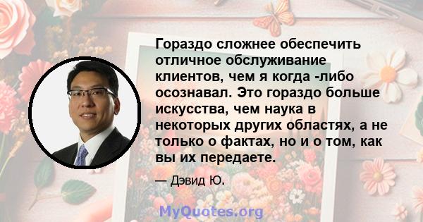 Гораздо сложнее обеспечить отличное обслуживание клиентов, чем я когда -либо осознавал. Это гораздо больше искусства, чем наука в некоторых других областях, а не только о фактах, но и о том, как вы их передаете.