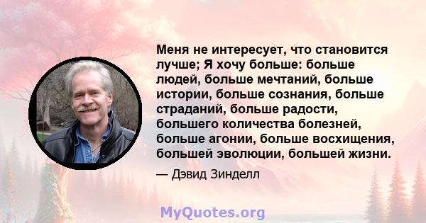 Меня не интересует, что становится лучше; Я хочу больше: больше людей, больше мечтаний, больше истории, больше сознания, больше страданий, больше радости, большего количества болезней, больше агонии, больше восхищения,