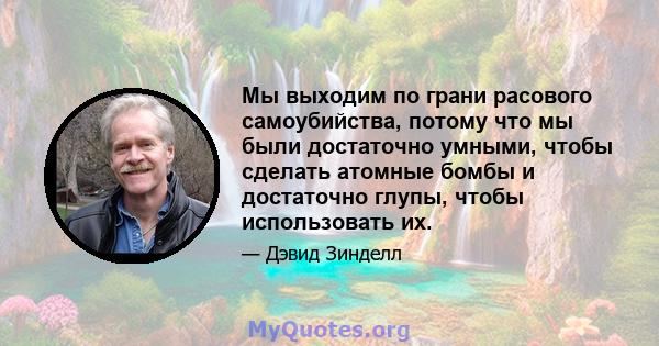 Мы выходим по грани расового самоубийства, потому что мы были достаточно умными, чтобы сделать атомные бомбы и достаточно глупы, чтобы использовать их.