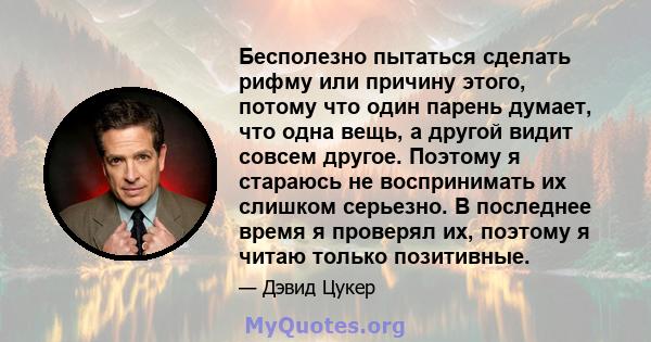 Бесполезно пытаться сделать рифму или причину этого, потому что один парень думает, что одна вещь, а другой видит совсем другое. Поэтому я стараюсь не воспринимать их слишком серьезно. В последнее время я проверял их,