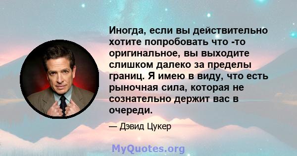 Иногда, если вы действительно хотите попробовать что -то оригинальное, вы выходите слишком далеко за пределы границ. Я имею в виду, что есть рыночная сила, которая не сознательно держит вас в очереди.