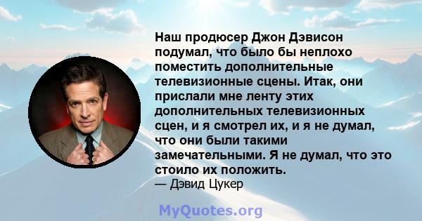 Наш продюсер Джон Дэвисон подумал, что было бы неплохо поместить дополнительные телевизионные сцены. Итак, они прислали мне ленту этих дополнительных телевизионных сцен, и я смотрел их, и я не думал, что они были такими 