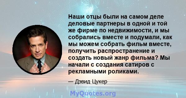 Наши отцы были на самом деле деловые партнеры в одной и той же фирме по недвижимости, и мы собрались вместе и подумали, как мы можем собрать фильм вместе, получить распространение и создать новый жанр фильма? Мы начали