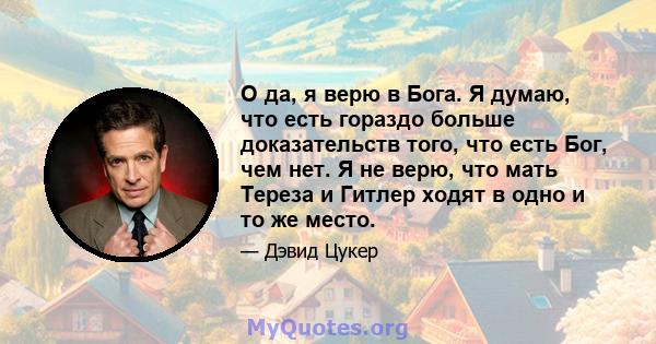 О да, я верю в Бога. Я думаю, что есть гораздо больше доказательств того, что есть Бог, чем нет. Я не верю, что мать Тереза ​​и Гитлер ходят в одно и то же место.