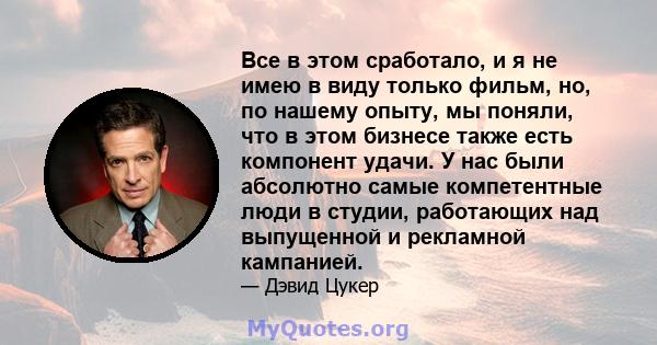 Все в этом сработало, и я не имею в виду только фильм, но, по нашему опыту, мы поняли, что в этом бизнесе также есть компонент удачи. У нас были абсолютно самые компетентные люди в студии, работающих над выпущенной и