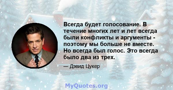 Всегда будет голосование. В течение многих лет и лет всегда были конфликты и аргументы - поэтому мы больше не вместе. Но всегда был голос. Это всегда было два из трех.