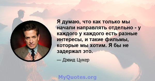 Я думаю, что как только мы начали направлять отдельно - у каждого у каждого есть разные интересы, и такие фильмы, которые мы хотим. Я бы не задержал это.