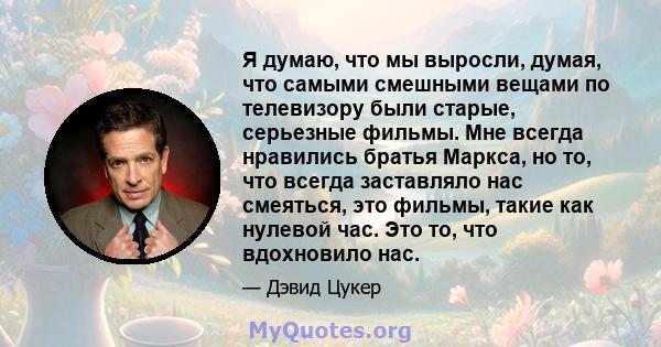 Я думаю, что мы выросли, думая, что самыми смешными вещами по телевизору были старые, серьезные фильмы. Мне всегда нравились братья Маркса, но то, что всегда заставляло нас смеяться, это фильмы, такие как нулевой час.