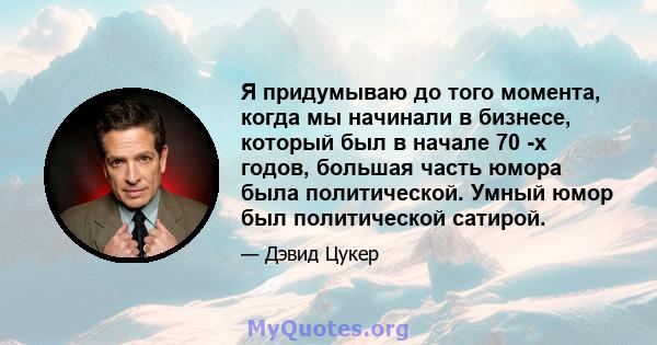 Я придумываю до того момента, когда мы начинали в бизнесе, который был в начале 70 -х годов, большая часть юмора была политической. Умный юмор был политической сатирой.