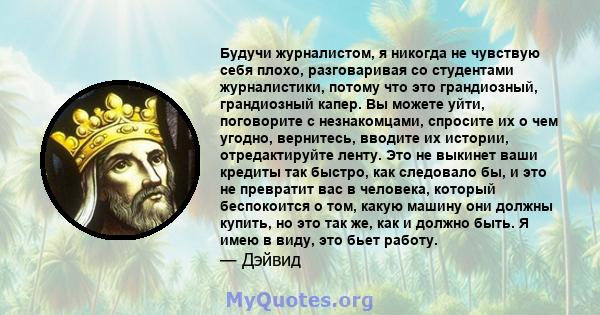 Будучи журналистом, я никогда не чувствую себя плохо, разговаривая со студентами журналистики, потому что это грандиозный, грандиозный капер. Вы можете уйти, поговорите с незнакомцами, спросите их о чем угодно,