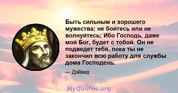 Быть сильным и хорошего мужества; не бойтесь или не волнуйтесь; Ибо Господь, даже мой Бог, будет с тобой. Он не подведет тебя, пока ты не закончил всю работу для службы дома Господень.