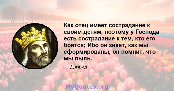 Как отец имеет сострадание к своим детям, поэтому у Господа есть сострадание к тем, кто его боятся; Ибо он знает, как мы сформированы, он помнит, что мы пыль.