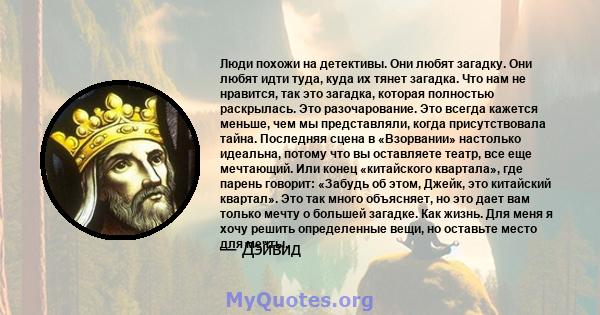 Люди похожи на детективы. Они любят загадку. Они любят идти туда, куда их тянет загадка. Что нам не нравится, так это загадка, которая полностью раскрылась. Это разочарование. Это всегда кажется меньше, чем мы