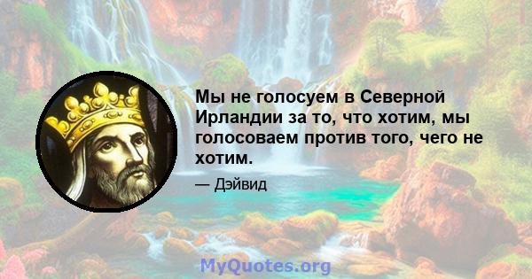 Мы не голосуем в Северной Ирландии за то, что хотим, мы голосоваем против того, чего не хотим.