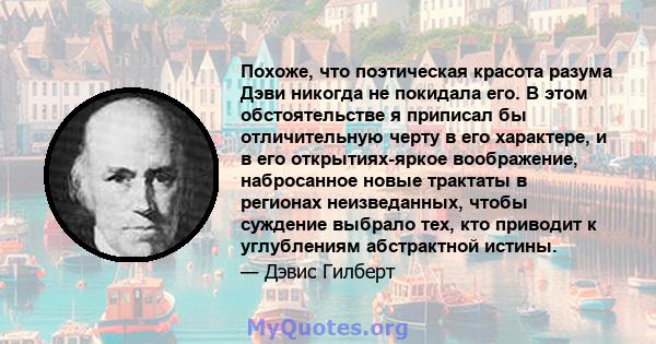 Похоже, что поэтическая красота разума Дэви никогда не покидала его. В этом обстоятельстве я приписал бы отличительную черту в его характере, и в его открытиях-яркое воображение, набросанное новые трактаты в регионах