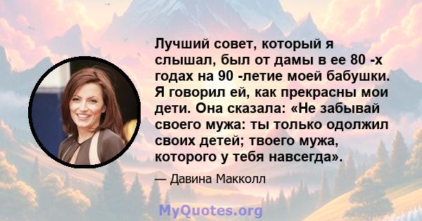 Лучший совет, который я слышал, был от дамы в ее 80 -х годах на 90 -летие моей бабушки. Я говорил ей, как прекрасны мои дети. Она сказала: «Не забывай своего мужа: ты только одолжил своих детей; твоего мужа, которого у