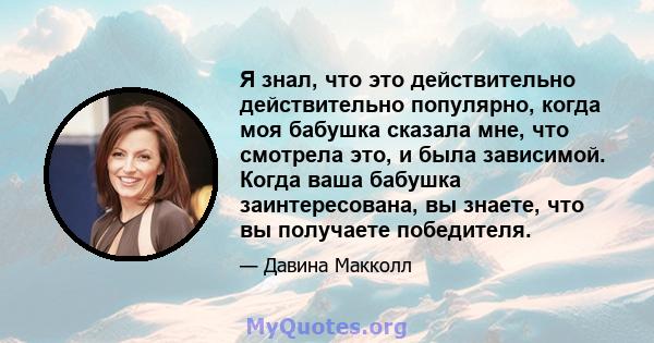 Я знал, что это действительно действительно популярно, когда моя бабушка сказала мне, что смотрела это, и была зависимой. Когда ваша бабушка заинтересована, вы знаете, что вы получаете победителя.