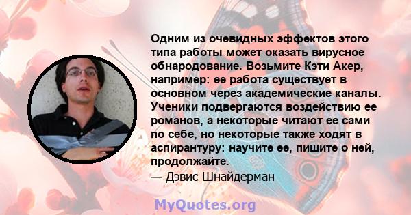 Одним из очевидных эффектов этого типа работы может оказать вирусное обнародование. Возьмите Кэти Акер, например: ее работа существует в основном через академические каналы. Ученики подвергаются воздействию ее романов,