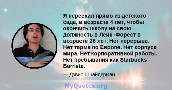 Я переехал прямо из детского сада, в возрасте 4 лет, чтобы окончить школу на свою должность в Лейк -Форест в возрасте 26 лет. Нет перерыва. Нет тарма по Европе. Нет корпуса мира. Нет корпоративной работы. Нет пребывания 