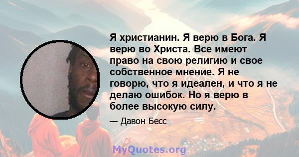 Я христианин. Я верю в Бога. Я верю во Христа. Все имеют право на свою религию и свое собственное мнение. Я не говорю, что я идеален, и что я не делаю ошибок. Но я верю в более высокую силу.