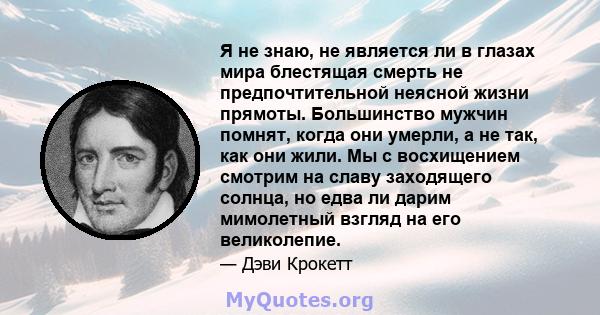 Я не знаю, не является ли в глазах мира блестящая смерть не предпочтительной неясной жизни прямоты. Большинство мужчин помнят, когда они умерли, а не так, как они жили. Мы с восхищением смотрим на славу заходящего