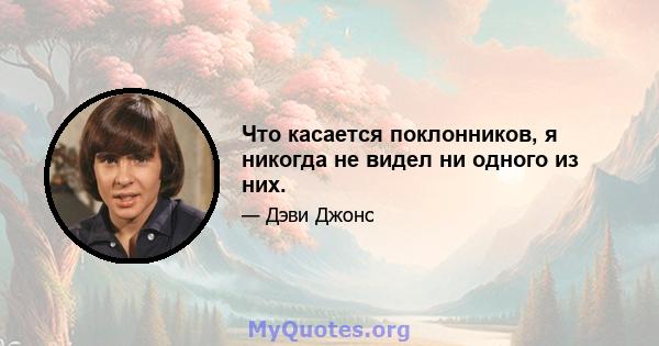 Что касается поклонников, я никогда не видел ни одного из них.