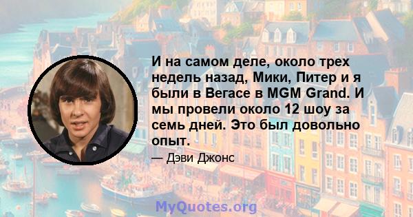 И на самом деле, около трех недель назад, Мики, Питер и я были в Вегасе в MGM Grand. И мы провели около 12 шоу за семь дней. Это был довольно опыт.