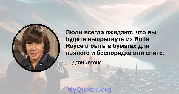 Люди всегда ожидают, что вы будете выпрыгнуть из Rolls Royce и быть в бумагах для пьяного и беспорядка или спите.