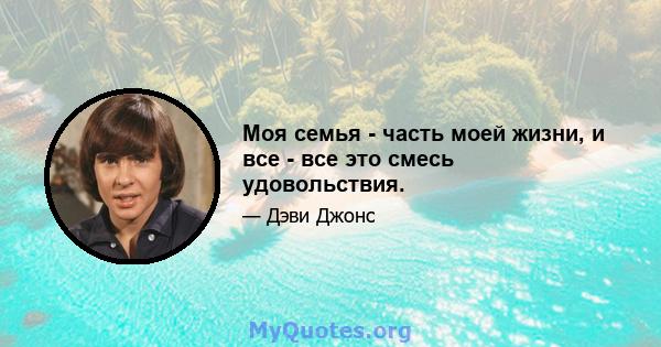 Моя семья - часть моей жизни, и все - все это смесь удовольствия.