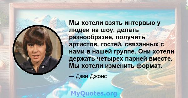 Мы хотели взять интервью у людей на шоу, делать разнообразие, получить артистов, гостей, связанных с нами в нашей группе. Они хотели держать четырех парней вместе. Мы хотели изменить формат.