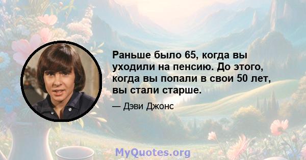 Раньше было 65, когда вы уходили на пенсию. До этого, когда вы попали в свои 50 лет, вы стали старше.