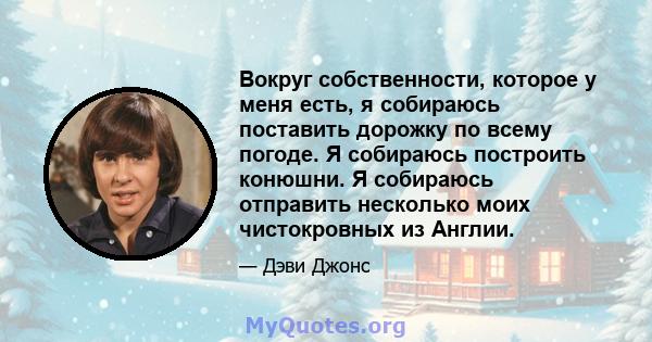 Вокруг собственности, которое у меня есть, я собираюсь поставить дорожку по всему погоде. Я собираюсь построить конюшни. Я собираюсь отправить несколько моих чистокровных из Англии.