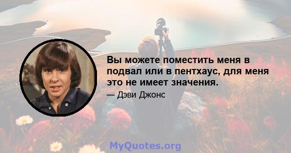 Вы можете поместить меня в подвал или в пентхаус, для меня это не имеет значения.