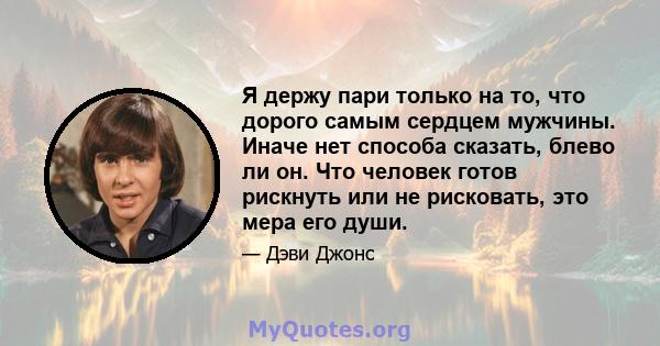 Я держу пари только на то, что дорого самым сердцем мужчины. Иначе нет способа сказать, блево ли он. Что человек готов рискнуть или не рисковать, это мера его души.