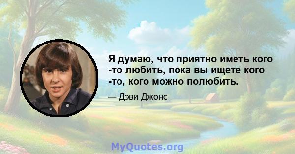 Я думаю, что приятно иметь кого -то любить, пока вы ищете кого -то, кого можно полюбить.