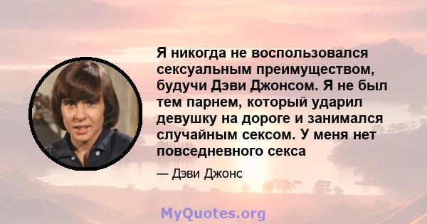 Я никогда не воспользовался сексуальным преимуществом, будучи Дэви Джонсом. Я не был тем парнем, который ударил девушку на дороге и занимался случайным сексом. У меня нет повседневного секса