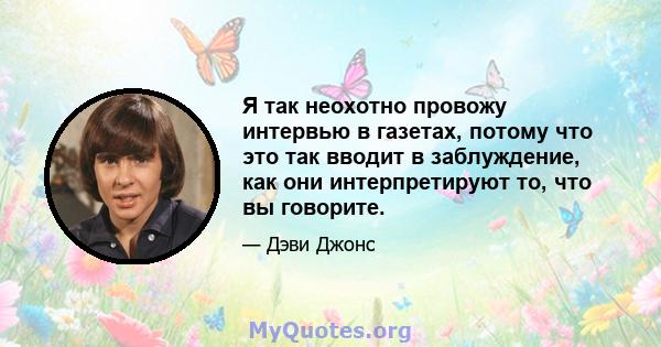 Я так неохотно провожу интервью в газетах, потому что это так вводит в заблуждение, как они интерпретируют то, что вы говорите.