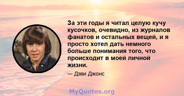 За эти годы я читал целую кучу кусочков, очевидно, из журналов фанатов и остальных вещей, и я просто хотел дать немного больше понимания того, что происходит в моей личной жизни.