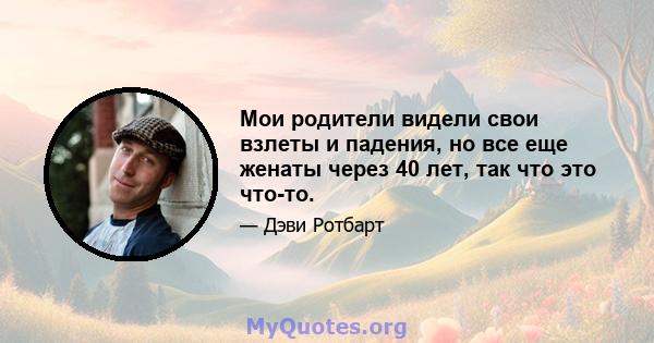 Мои родители видели свои взлеты и падения, но все еще женаты через 40 лет, так что это что-то.